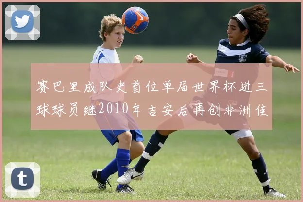 赛巴里成队史首位单届世界杯进三球球员继2010年吉安后再创非洲佳绩