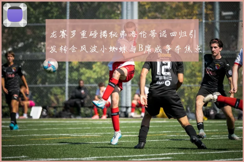 龙赛罗重磅揭秘弗洛伦蒂诺回归引发转会风波小蜘蛛与B席成争夺焦点