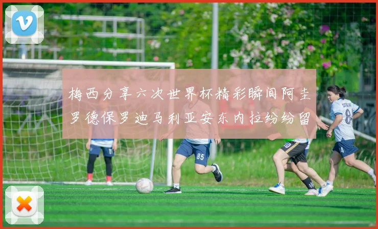 梅西分享六次世界杯精彩瞬间阿圭罗德保罗迪马利亚安东内拉纷纷留言评论