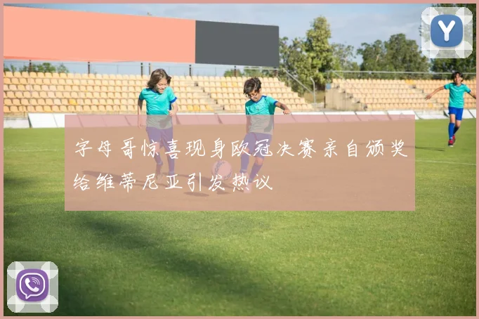 字母哥惊喜现身欧冠决赛亲自颁奖给维蒂尼亚引发热议