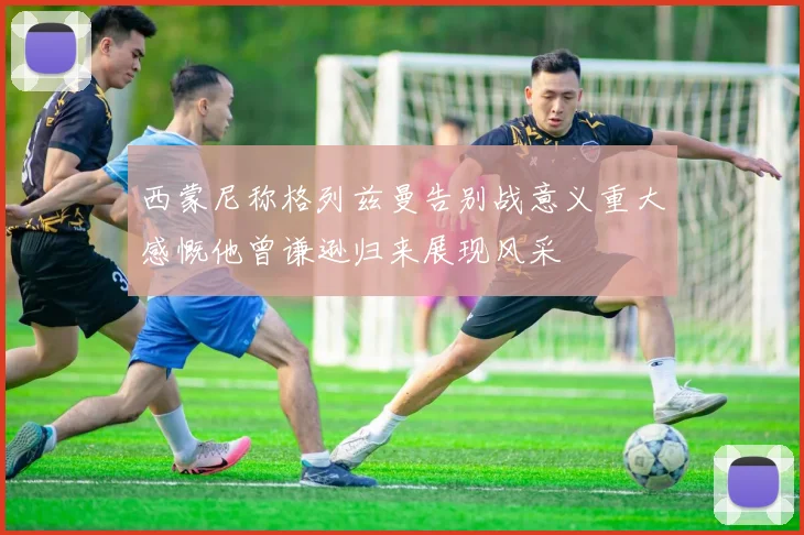 西蒙尼称格列兹曼告别战意义重大感慨他曾谦逊归来展现风采