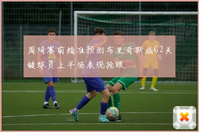 周琦赛前精准预测布里奇斯成G2关键球员上半场表现抢眼