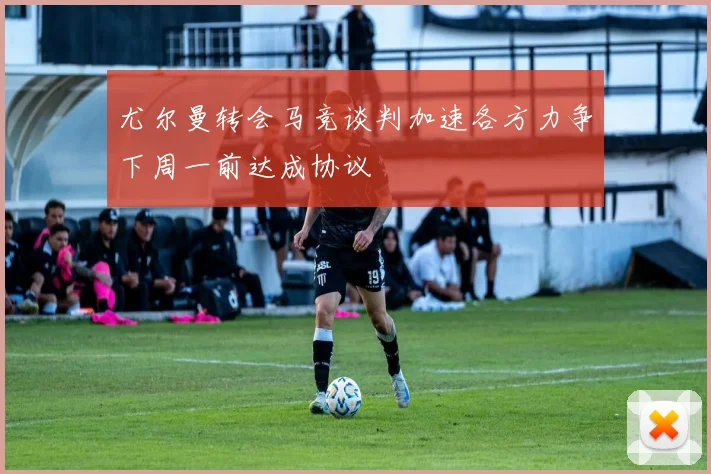 尤尔曼转会马竞谈判加速各方力争下周一前达成协议