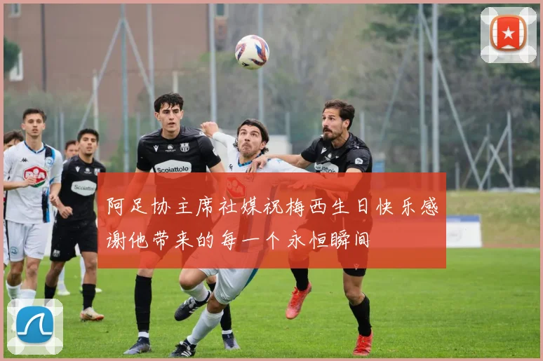 阿足协主席社媒祝梅西生日快乐感谢他带来的每一个永恒瞬间