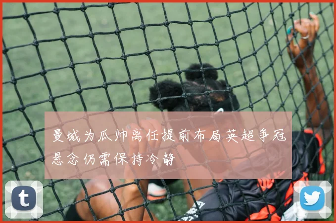 曼城为瓜帅离任提前布局英超争冠悬念仍需保持冷静