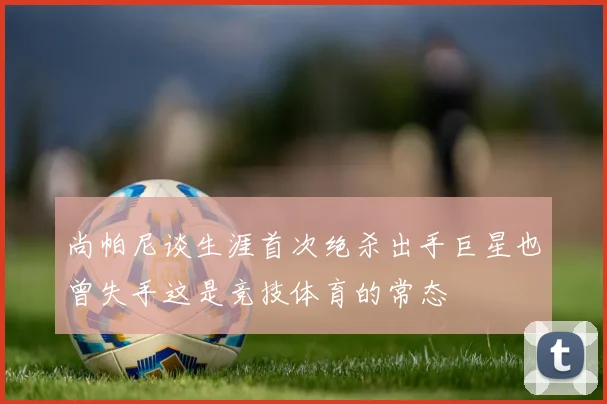 尚帕尼谈生涯首次绝杀出手巨星也曾失手这是竞技体育的常态