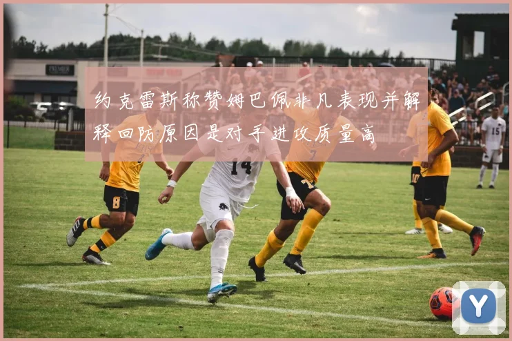 约克雷斯称赞姆巴佩非凡表现并解释回防原因是对手进攻质量高