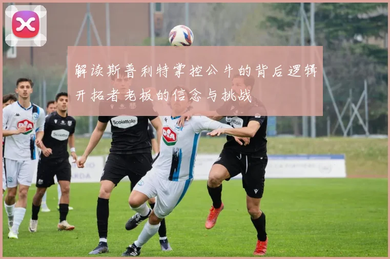解读斯普利特掌控公牛的背后逻辑开拓者老板的信念与挑战